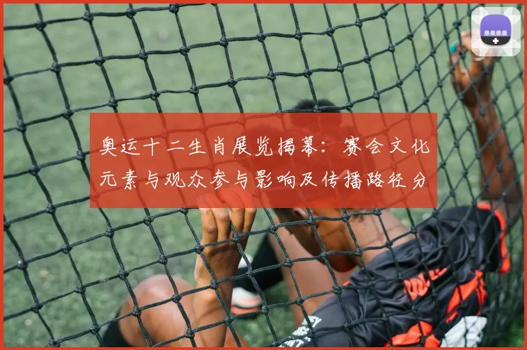 奥运十二生肖展览揭幕:赛会文化元素与观众参与影响及传播路径分析