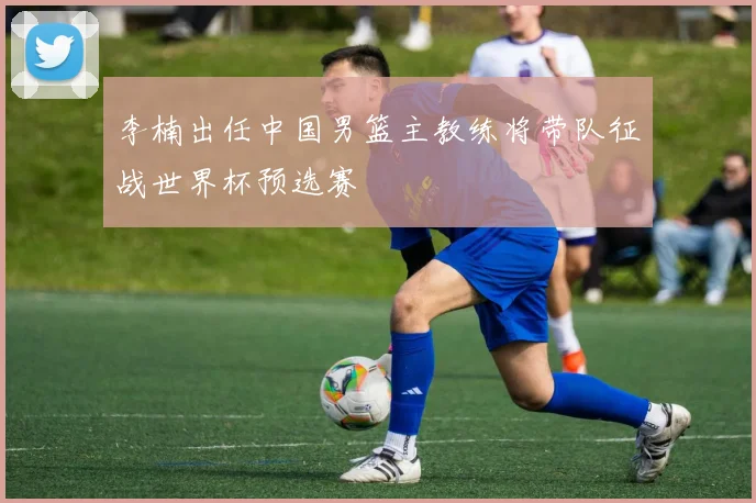 李楠出任中国男篮主教练将带队征战世界杯预选赛