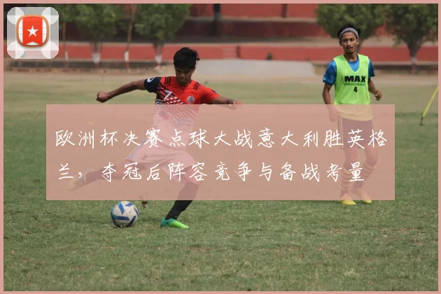 欧洲杯决赛点球大战意大利胜英格兰,夺冠后阵容竞争与备战考量