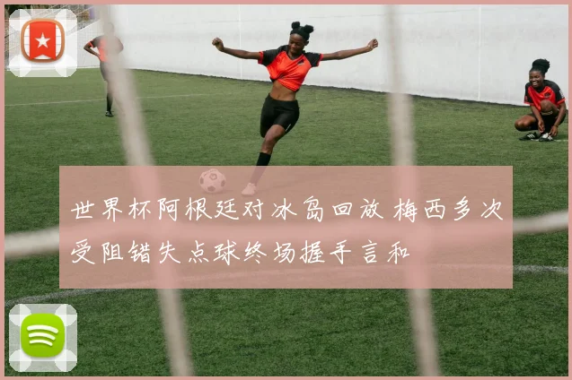 世界杯阿根廷对冰岛回放 梅西多次受阻错失点球终场握手言和