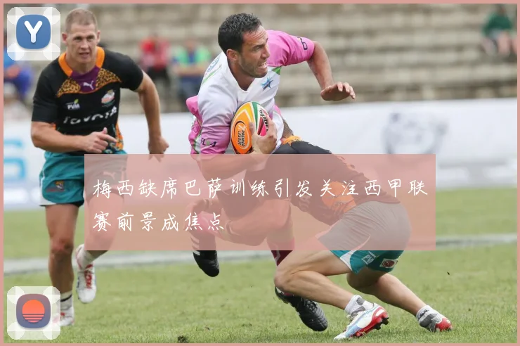 梅西缺席巴萨训练引发关注西甲联赛前景成焦点