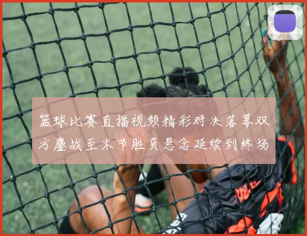 篮球比赛直播视频精彩对决落幕双方鏖战至末节胜负悬念延续到终场