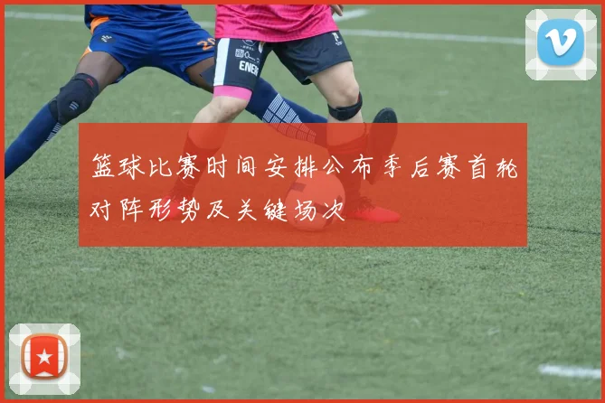 篮球比赛时间安排公布季后赛首轮对阵形势及关键场次