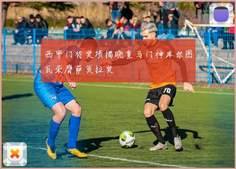 西甲门将奖项揭晓皇马门神库尔图瓦荣膺萨莫拉奖