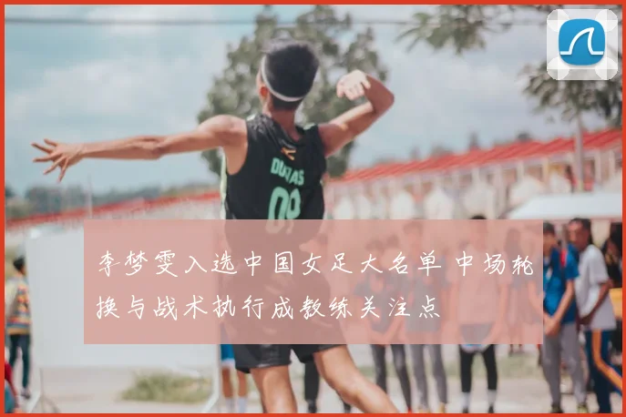 李梦雯入选中国女足大名单 中场轮换与战术执行成教练关注点