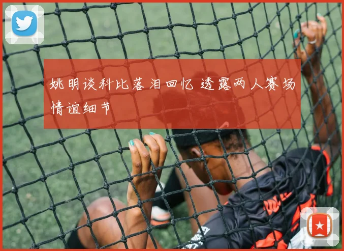 姚明谈科比落泪回忆 透露两人赛场情谊细节