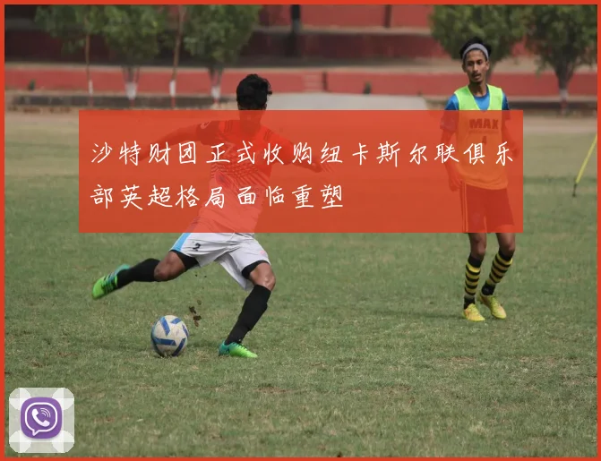 沙特财团正式收购纽卡斯尔联俱乐部英超格局面临重塑