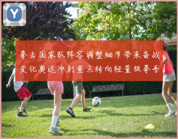 拳击国家队阵容调整细节带来备战变化奥运冲刺重点转向轻量级拳手