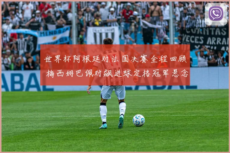 世界杯阿根廷对法国决赛全程回顾 梅西姆巴佩对飙进球定格冠军悬念