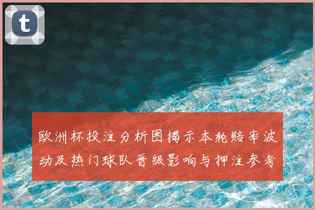 欧洲杯投注分析图揭示本轮赔率波动及热门球队晋级影响与押注参考