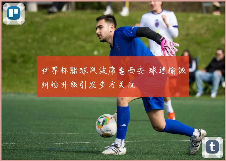 世界杯赌球风波席卷西安 球迷输钱纠纷升级引发多方关注