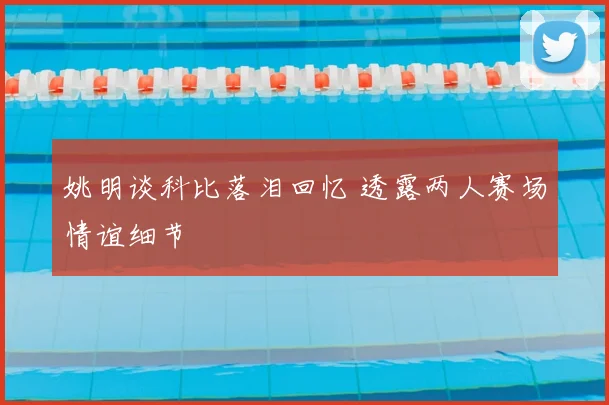 姚明谈科比落泪回忆 透露两人赛场情谊细节