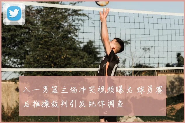 八一男篮主场冲突视频曝光 球员赛后推搡裁判引发纪律调查