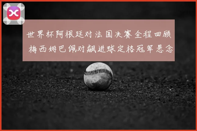 世界杯阿根廷对法国决赛全程回顾 梅西姆巴佩对飙进球定格冠军悬念