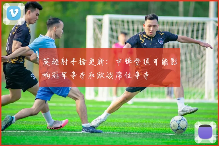 英超射手榜更新：中锋登顶可能影响冠军争夺和欧战席位争夺