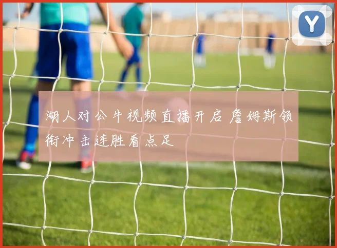 湖人对公牛视频直播开启 詹姆斯领衔冲击连胜看点足