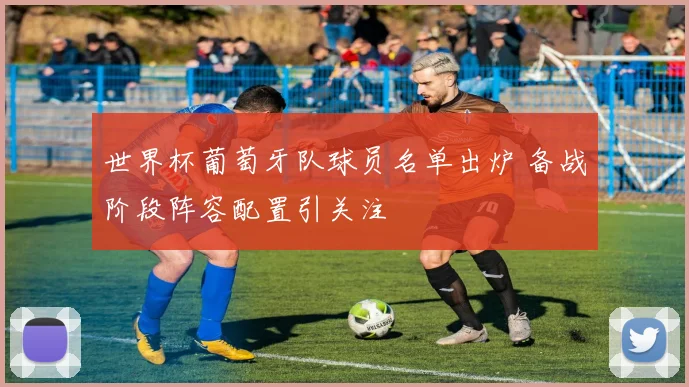 世界杯葡萄牙队球员名单出炉 备战阶段阵容配置引关注