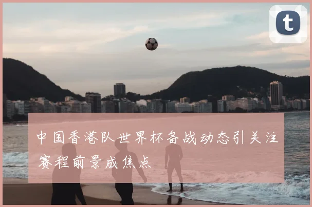 中国香港队世界杯备战动态引关注 赛程前景成焦点