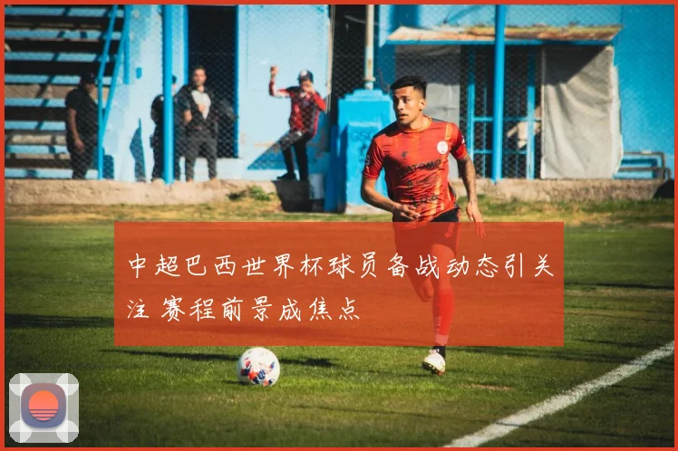 中超巴西世界杯球员备战动态引关注 赛程前景成焦点