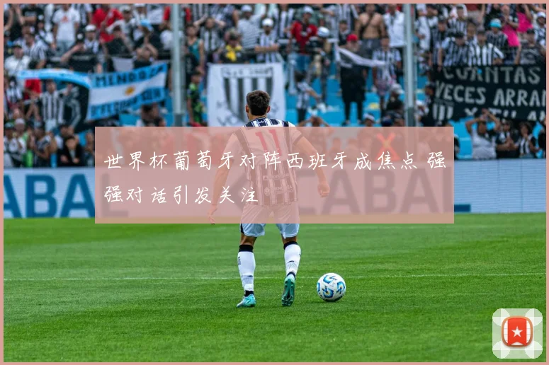 世界杯葡萄牙对阵西班牙成焦点 强强对话引发关注
