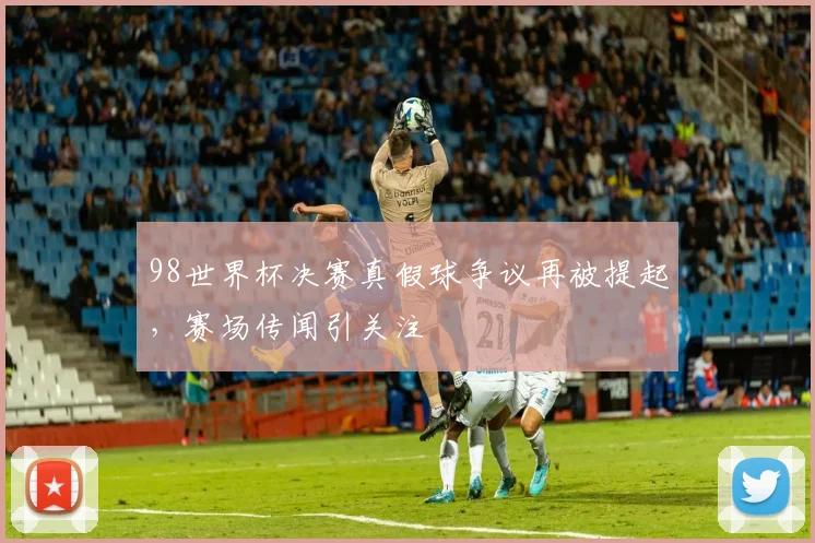 98世界杯决赛真假球争议再被提起,赛场传闻引关注