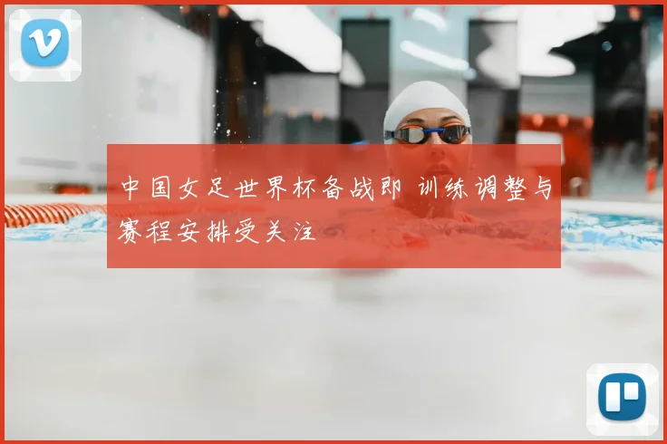 中国女足世界杯备战即 训练调整与赛程安排受关注