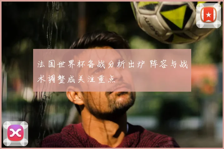法国世界杯备战分析出炉 阵容与战术调整成关注重点