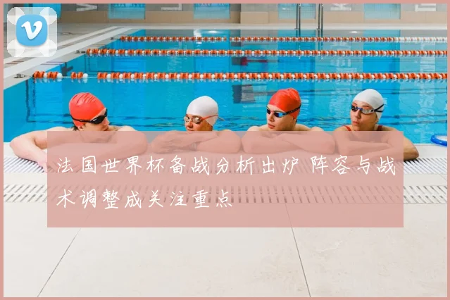 法国世界杯备战分析出炉 阵容与战术调整成关注重点