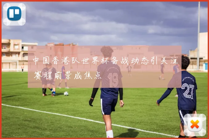 中国香港队世界杯备战动态引关注 赛程前景成焦点