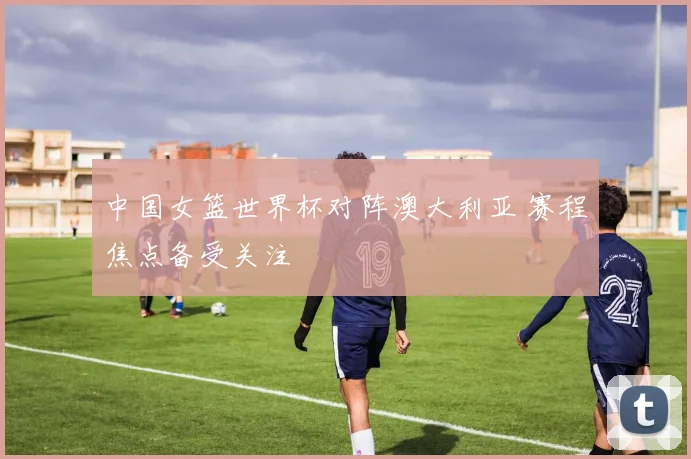 中国女篮世界杯对阵澳大利亚 赛程焦点备受关注
